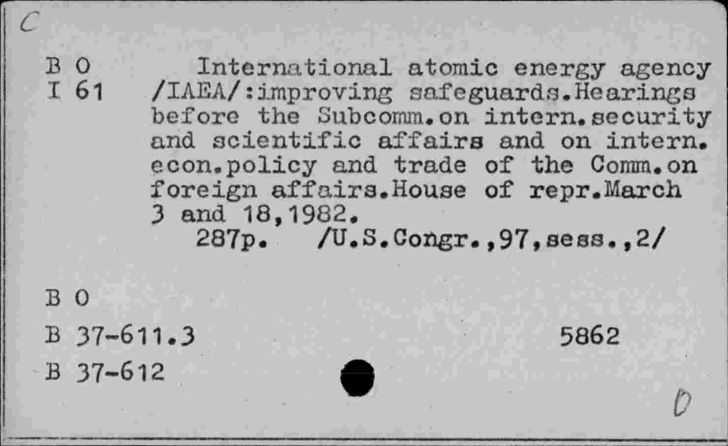 ﻿c
B 0 International atomic energy agency I 61 /IAEA/:improving safeguards.Hearings before the Subcomm.on intern.security and scientific affairs and on intern, econ.policy and trade of the Comm.on foreign affairs.House of repr.March 3 and 18,1982.
287p. /U.S.Congr.,97,sees.,2/
B 0
B 37-611.3
B 37-612
5862

